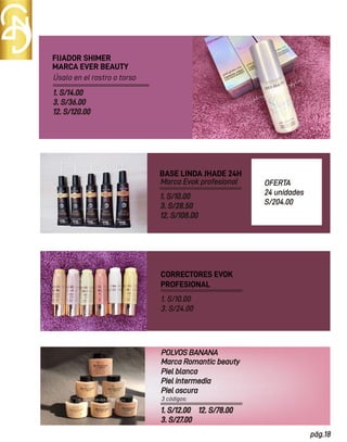 3 códigos:
pág.18
MARCA EVER BEAUTY
FIJADOR SHIMER
POLVOS BANANA
1. S/10.00
3. S/28.50
12. S/108.00
CORRECTORES EVOK
PROFESIONAL
Marca Romantic beauty
Piel blanca
Piel intermedia
Piel oscura
BASE LINDA JHADE 24H
Marca Evok profesional
1. S/10.00
3. S/24.00
OFERTA
24 unidades
S/204.00
1. S/12.00
3. S/27.00
Úsalo en el rostro o torso
1. S/14.00
3. S/36.00
12. S/120.00
12. S/78.00
 