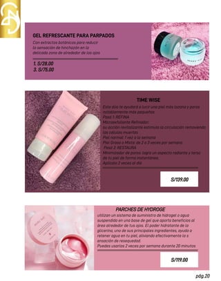 pág.20
Con extractos botánicos para reducir
la sensación de hinchazón en la
delicada zona de alrededor de los ojos
GEL REFRESCANTE PARA PARPADOS
PARCHES DE HYDROGE
TIME WISE
1. S/28.00
3. S/75.00
Este dúo te ayudará a lucir una piel más lozana y poros
notablemente más pequeños
Pasó 1: REFINA
Microexfoliante Reﬁnador:
su acción revitalizante estimula la circulación removiendo
las células muertas
Piel normal: 1 vez a la semana
Piel Grasa o Mixta: de 2 a 3 veces por semana
Pasó 2: RESTAURA
Minimizador de poros: logra un aspecto radiante y terso
de tu piel de forma instantánea.
Aplícalo 2 veces al día
utilizan un sistema de suministro de hidrogel o agua
suspendida en una base de gel que aporta beneﬁcios al
área alrededor de tus ojos. El poder hidratante de la
glicerina, uno de sus principales ingredientes, ayuda a
retener agua en tu piel, aliviando efectivamente la s
ensación de resequedad.
Puedes usarlos 2 veces por semana durante 20 minutos
S/139.00
S/119.00
 