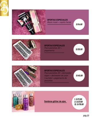 Black mask + cepillo facial
OFERTAS ESPECIALES
Sombras glitter de ojos
Pack pestañas 3D +
pegamento
OFERTAS ESPECIALES
Pack pestañas 3D + delineador
negro + delineador de color
( surtido) + pegamento de
pestañas
OFERTAS ESPECIALES
pág.23
S/35.00
S/45.00
1. S/11.00
3. S/27.00
12. S/78.00
S/16.00
 