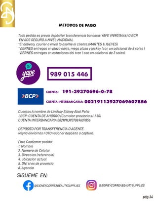 SIGUEME EN:
pág.34
Todo pedido es previo depósito/ transferencia bancaria: YAPE (989015446) O BCP.
ENVIOS SEGURO A NIVEL NACIONAL
*El delivery, courier o envío lo asume el cliente.(MARTES & JUEVES)
*VIERNES entregas en plaza norte, mega plaza y jockey (con un adicional de 8 soles )
*VIERNES entregas en estaciones del tren ( con un adicional de 3 soles)
Cuentas A nombre de Lindsay Sidney Abal Peña
1.BCP: CUENTA DE AHORRO (Comision provincia s/.7.50)
CUENTA INTERBANCARIA 00219113937069607856
DEPOSITO POR TRANSFERENCIA O AGENTE.
Reyna enviarnos FOTO vaucher deposito o captura.
Para Conﬁrmar pedido:
1. Nombre
2. Numero de Celular
3. Direccion (referencia)
4. ubicacion actual
5. DNI si es de provincia
6. Agencia
METODOS DE PAGO
989 015 446
CUENTA: 191-39370696-0-78
CUENTA INTERBANCARIA: 00219113937069607856
@SIDNEYCORREABEAUTYSUPPLIES @SIDNEYCORREABEAUTYSUPPLIES
 