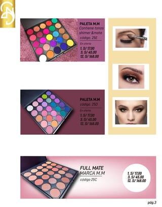 PALETA M.M
PALETA M.M
Contiene tonos
shimer &mate
1. S/ 17.00
3. S/ 45.00
12. S/ 168.00
FULL MATE
MARCA M.M
En oferta
En oferta
código. 25E
código. 25D
1. S/ 17.00
3. S/ 45.00
12. S/ 168.00
pág.3
1. S/ 17.00
3. S/ 45.00
12. S/ 168.00
código 25C
 