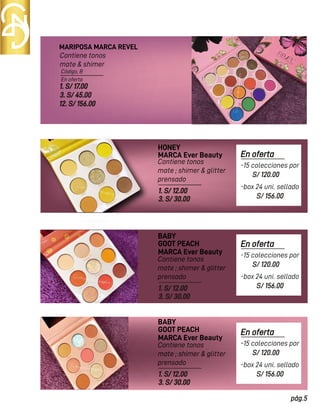 En oferta
Código, B
MARIPOSA MARCA REVEL
HONEY
Contiene tonos
mate & shimer
Contiene tonos
mate ; shimer & glitter
prensado
Contiene tonos
mate ; shimer & glitter
prensado
1. S/ 17.00
3. S/ 45.00
12. S/ 156.00
MARCA Ever Beauty
MARCA Ever Beauty
1. S/ 12.00
3. S/ 30.00
1. S/ 12.00
3. S/ 30.00
BABY
GOOT PEACH
Contiene tonos
mate ; shimer & glitter
prensado
MARCA Ever Beauty
1. S/ 12.00
3. S/ 30.00
BABY
GOOT PEACH
En oferta
S/ 120.00
pág.5
-15 colecciones por
S/ 156.00
-box 24 uni. sellado
En oferta
S/ 120.00
-15 colecciones por
S/ 156.00
-box 24 uni. sellado
En oferta
S/ 120.00
-15 colecciones por
S/ 156.00
-box 24 uni. sellado
 