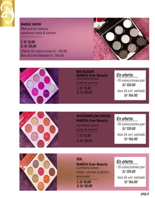 SMOKE SHOW
BIG SUGAR
Marca Ever beauty
contiene mate & shimer
Oferta 15 colecciones S/. 120.00
Box 24 Und Sellado S/. 156.00
Contiene tonos
mate & shimer
Contiene tonos
mate & shimer
1. S/ 12.00
3. S/ 30.00
MARCA Ever Beauty
MARCA Ever Beauty
1. S/ 12.00
3. S/ 30.00
1. S/ 12.00
3. S/ 30.00
WATERMELON CRUSH
Contiene tonos
mate ; shimer & glitter
prensado
MARCA Ever Beauty
1. S/ 12.00
3. S/ 30.00
SOL
En oferta
S/ 120.00
pág.6
-15 colecciones por
S/ 156.00
-box 24 uni. sellado
En oferta
S/ 120.00
-15 colecciones por
S/ 156.00
-box 24 uni. sellado
En oferta
S/ 120.00
-15 colecciones por
S/ 156.00
-box 24 uni. sellado
 