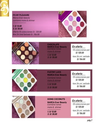 ITS MY PLEASURE
CHOCOLATE
Marca Ever beauty
contiene mate & shimer
Oferta 15 colecciones S/. 120.00
Box 24 Und Sellado S/. 156.00
Contiene tonos
mate & shimer
Contiene tonos
mate & shimer
1. S/ 12.00
3. S/ 30.00
MARCA Ever Beauty
MARCA Ever Beauty
1. S/ 12.00
3. S/ 30.00
1. S/ 12.00
3. S/ 30.00
FUSTMY LUCK
Contiene tonos
mate & shimer
MARCA Ever Beauty
1. S/ 12.00
3. S/ 30.00
GOING COCONUTS
En oferta
S/ 120.00
pág.7
-15 colecciones por
S/ 156.00
-box 24 uni. sellado
En oferta
S/ 120.00
-15 colecciones por
S/ 156.00
-box 24 uni. sellado
En oferta
S/ 120.00
-15 colecciones por
S/ 156.00
-box 24 uni. sellado
 