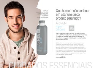 LIMPEZA
(SABONETE FACIAL E CORPORAL)
BARBEAR SUAVE
SHAMPOO
CONDICIONADOR
Ak Men 4 em 1 é um lançamento exclusivo para homens
inteligentes que buscam em um só produto tudo o que
precisam: shampoo, condicionador, emulsão de barbear e
sabonete liquido corporal. Uma formulação que combina a
refrescância do limão e o poder nutritivo do gérmen de trigo.
Para higiene do couro cabeludo e fios, condiciona (fecha as
cutículas) e regula o pH. Prepara a pele e suaviza o barbear.
Previne o envelhecimento e o aparecimento de rugas. Para
todos os tipos de pele e cabelos.
250ml | R$ 47,99
AKMEN
4em1
250ml
Que homem não sonhou em usar um único produto
para tudo? 4 em 1 (Shampoo, Condicionador, Sabonete
e Emulsão de barbear). Mais espaço no armário do
banheiro e na bagagem. Cabelo, pele e barba tratados
em um único produto.
Quehomemnãosonhou
emusarumúnico
produtoparatudo?
10
 