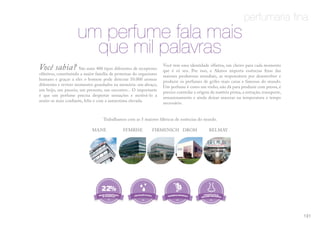 perfumaria fina
um perfume fala mais
que mil palavras
Você sabia? São mais 400 tipos diferentes de receptores
olfativos, constituindo a maior família de proteínas do organismo
humano e graças a eles o homem pode detectar 10.000 aromas
diferentes e reviver momentos guardados na memória: um abraço,
um beijo, um passeio, um presente, um encontro... O importante
é que um perfume precisa despertar sensações e motivá-lo a
sentir-se mais confiante, feliz e com a autoestima elevada.
Você tem uma identidade olfativa, um cheiro para cada momento
que é só seu. Por isso, a Akmos importa essências finas das
maiores produtoras mundiais, as responsáveis por desenvolver e
produzir os perfumes de grifes mais caras e famosas do mundo.
Um perfume é como um vinho, não dá para produzir com pressa, é
preciso controlar a origem da matéria prima, a extração, transporte,
armazenamento e ainda deixar macerar na temperatura e tempo
necessário.
Trabalhamos com as 5 maiores fábricas de essências do mundo.
MANE SYMRISE FIRMENICH DROM BELMAY
22%
101
 