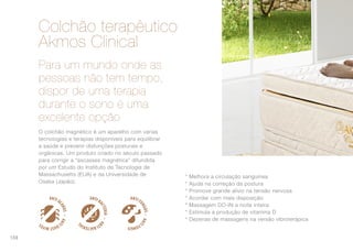 O colchão magnético é um aparelho com várias
tecnologias e terapias disponíveis para equilibrar
a saúde e prevenir disfunções posturais e
orgânicas. Um produto criado no século passado
para corrigir a “escasses magnética” difundida
por um Estudo do Instituto de Tecnologia de
Massachusetts (EUA) e da Universidade de
Osaka (Japão).
* Melhora a circulação sanguínea
* Ajuda na correção da postura
* Promove grande alívio na tensão nervosa
* Acordar com mais disposição
* Massagem DO-IN a noite inteira
* Estimula a produção de vitamina D
* Dezenas de massagens na versão vibroterápica
Para um mundo onde as
pessoas não tem tempo,
dispor de uma terapia
durante o sono é uma
excelente opção
Colchão terapêutico
Akmos Clinical
108
 