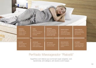 DENSIDADE
PROGRESSIVA
Acomoda o corpo de
alinhando a coluna e
impedindo tensão
ACTIGARD
Tratamento Bayer anti
mofo, bactericida,
fungicida, anti ácaro
MASSAGEM
Aparelho com superfície
massageadora tipo DO-IN
por conter protuberâncias
em alto relevo, como dedos
que agem pressionando
pontos em todo o corpo.
ANTI UMIDADE
A estrutura não permite
acúmulo de umidade
FORRO
ESPECIAL
O forro com um tecido que
permite a respiração e
transpiração
RESPIRAÇÃO
Ao deixar e levantar do
colchão, bombeia ar
ativando ações terapêuticas
MAGNETOTERAPIA
Campo magnético
estacionado que corrige a
deficiência geo magnética
BASE RESISTENTE
Poliestireno resistente
na base da resistência
mecânica
INFRA VERMELHO
Campo de infravermelho
longo disponível 24 horas
365 dias por ano
ISOTÉRMICO
O poliestireno associado
a capacidade respiratória
ventila e impede o calor
Perfilado Massageador “Rabatã”
Superfície com relevos que os tornam super arejados, com
bactericida, anti-alérgico, anti ácaros e anti fungos
109
 