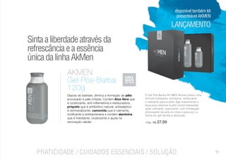 cosméticos
LANÇAMENTO
PRATICIDADE / CUIDADOS ESSENCIAIS / SOLUÇÃO
O Gel Pós Barba AK MEN Akmos possui uma
fórmula hidratante, emoliente, refrescante
e relaxante para a pele. Age suavemente e
atua para oferecer à pele recém-barbeada
ação calmante, suavizante, com hidratação
prolongada da pele do rosto e pescoço, a
forma em gel facilita a absorção.
120g | R$ 37,99
AKMEN
Gel Pós-Barba
120g
Depois do barbear, diminui a formação de pêlo
encravado e pele irritada. Contém Aloe Vera que
é cicatrizante, anti-inflamatória e restauradora,
própolis que é antibiótico natural, antisséptico
e remineralizante, camomila que é calmante,
tonificante e antibacteriana e contém alantoína
que é hidratante, cicatrizante e ajuda na
renovação celular.
Sintaaliberdadeatravésda
refrescânciaeaessência
únicadalinhaAkMen
disponível também kit
presenteável AKMEN
11
 