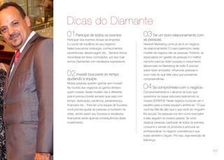 Dicas do Diamante
01Participe de todos os eventos
Participar dos eventos oficiais da empresa
é o ponto de equilíbrio do seu negócio!
Neles buscamos motivação, conhecimentos,
experiências, alavancagem etc... Sempre fomos
recordistas em levar convidados, por isso hoje
somos Diamantes com resultados expressivos.
02Investir boa parte do tempo
ajudando a equipe.
Muitas pessoas querem ganhar sem investir!
No mundo dos negócios só ganha dinheiro
quem investe. Neste modelo não é diferente,
pois é preciso investir sempre quer seja com
tempo, dedicação, paciência, perseverança,
financeiro etc... Para ter uma equipe de Sucesso
você precisa ajudar as pessoas a mudarem de
vidas, sendo assim seu Sucesso e resultados
financeiros serão apenas consequências deste
investimento.
03Ter um bom relacionamento com
as pessoas.
Network Marketing como já diz é um negócio
de relacionamento! O maior patrimônio neste
modelo de negócio são as pessoas. Portanto, se
especializar em gestão de pessoas é o melhor
caminho para se obter sucesso e crescimento
alavancado no Marketing de rede. É preciso
saber fazer amizades, influenciar pessoas e
ouvir mais do que falar para que possamos
compreendê-las.
04Se comprometer com o negócio.
Comprometimento é o alicerce de tudo que
queremos na nossa vida para realizarmos os
nossos SONHOS. Neste negócio é preciso ser o
espelho para a nossa equipe! Lembre-se “ O que
você faz fala tão alto que o que você diz ninguém
lhe escuta” As pessoas nos tem como exemplos
e elas seguem os nossos passos. Se você
duplicar pessoas, participar de todos os eventos,
consumir e vender os produtos e procurar se
profissionalizar no negócio a tendência é que
todas também o façam. Por isso, seja exemplo de
liderança.
117
 