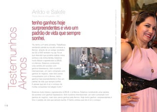 ArildoNeivaeSaledeSebalho-duranteoCruzeirodosPresidentes2016
tenhoganhoshoje
surpreendentesevivoum
padrãodevidaquesempre
sonhei.
Arildo e Salete
Rubis Akmos Ariquemes - RO
“Eu tenho a 4ª série primária. Trabalhava
vendendo panela na rua até conhecer a
Akmos através de um amigo vendedor
de CD e DVD também na rua. Foi aí
que descobri que poderia realizar meus
sonhos e da minha família. Estamos
muito felizes e agradecidos a DEUS
e à Akmos. Estamos construindo
uma carreira de sucesso com
ganhos expressivos, dois cruzeiros
internacionais, um carro comprado com
ganhos do negócio, mais dois carros
conquistados com a Akmos, tenho
ganhos hoje surpreendentes e Vivo um
padrão de vida que sempre sonhei.
E pensar que isto é só o começo de
muitas conquistas nos alegra muito.”
Estamos muito felizes e agradecidos à DEUS  e à Akmos. Estamos construindo uma carreira
de sucesso com ganhos expressivos, dois cruzeiros internacionais, um carro comprado com
ganhos do negócio, mais dois carros ganhos pela Akmos. Hoje tenho ganhos  surpreendentes e
Vivo o padrão de vida que sempre sonhei. E tenho certeza que isto é só o começo.
Testemunhos
Akmos
118
 