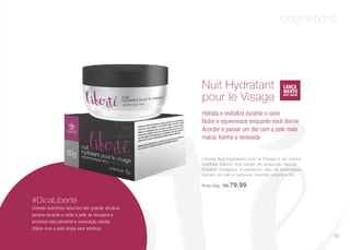 cosméticos
Liberté Nuit Hydratant pour le Visage é um creme
nutritivo notuno com poder de absorção rápida.
Contém colágeno, d-pantenol, óleo de amêndoas,
extrato de mel e cenoura. Contém vitamina B3.
Pote 50g | R$ 79,99
Nuit Hydratant
pour le Visage
Hidrata e revitaliza durante o sono
Nutre e rejuvenesce enquanto você dorme
Acordar e passar um dia com a pele mais
macia, lisinha e renovada
#DicaLiberté
Cremes nutritivos noturnos tem grande eficácia
porque durante a noite a pele se recupera e
promove naturalmente a renovação celular.
Utilize com a pele limpa sem tonificar.
13
 