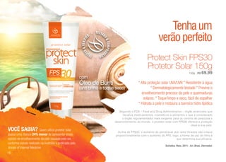 VOCÊ SABIA? Quem utiliza protetor solar
possui uma chance 24% menor de apresentar sinais
visíveis de envelhecimento da pele causado pelo sol,
conforme estudo realizado na Austrália e publicado pelo
Annals of Internal Medicine
com
Óleo de Buriti
(anti brilho e toque seco)
Segundo o FDA – Food and Drug Administrarion – órgão americano que
fiscaliza medicamentos, cosméticos e alimentos e que é considerado
o órgão regulamentador mais exigente para os centros de pesquisa e
desenvolvimento do mundo, o protetor solar com FPS30 oferece a proteção
ideal à sua pele.
Acima do FPS30, o aumento do percentual dos raios filtrados não cresce
proporcionalmente com o aumento do FPS, logo, a forma de uso do filtro é
que determina sua eficácia.
Schalka ; Reis, 2011 - An. Bras. Dermatol.
Protect Skin FPS30
Protetor Solar 150g
* Alta proteção solar UVA/UVB * Resistente à água
* Dermatologicamente testado * Previne o
envelhecimento precoce da pele e queimaduras
solares. * Toque limpo e seco, fácil de espalhar
* Hidrata a pele e restaura a barreira hidro lipídica
Tenhaum
verãoperfeito
150g | R$ 69,99
16
 