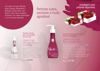 cosméticos
Versões de bolsa
para sua liberdade
fora de casa
Aumenta a elasticidade, cria uma
barreira de proteção
Perfume suave,
exclusivo e muito
agradável
Com óleos de Argan, Moringa,
Avelã, Pêssego, Macadâmia e
Manteiga de Muru Muru que
deixam a pele macia, saudável,
iluminada, com melhor elasticidade
e com um toque aveludado.
Versão portátil do hidratante
corporal, com manteiga de muru
muru, que impedem a perda
da umidade natural da pele,
doando hidratação profunda e
duradoura, iluminando, ativando a
elasticidade e jovialidade da pele.
60g | R$ 29,99
Com óleos de Argan, Moringa, Avelã, Pêssego,
Amêndoas e Macadâmia que deixa a pele
bonita, saudável, luminosa e intensamente
hidratada, toque seco. Com fórmula inovadora
e de fácil aplicação, tem textura leve e de
rápida absorção, não deixa a pele oleosa,
iluminando-a naturalmente. Sua aplicação diária
deixa a pele bonita, saudável e intensamente
hidratada.
250ml | R$ 67,99
Liberté Corp
Hidratant Por Le
Corp 60g
Liberté Corp Huile
Pour Le Corp 250ml
embalagens para
presente disponíveis
21
 