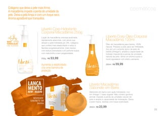 cosméticosColágeno que deixa a pele mais firme.
A macadâmia impede a perda de umidade da
pele. Deixa a pela limpa e com um toque seco.
Aroma agradável que tranquiliza.
Loção de macadâmia cremosa acetinada,
rapidamente absorvida, com ativos que
deixam a pele hidratada por 24h, colágeno
que confere mais elasticidade e reduz a
flacidez progressivamente, mais maciez,
com textura aveludada e um perfume suave,
com mais brilho e sem pegajosidade.
250g | R$ 53,99
Liberté Corp Óleo Corporal
Macadâmia 120ml
Aumenta a elasticidade,
cria uma barreira de
proteção
Óleo de macadâmia para banho, 100%
natural. Prepara a pele para ser hidratada,
rico em um nutriente típico da pele de
bebês (ômega7), amplia a capacidade de
hidratar impedindo a perda de umidade
natural da pele, deixa um aroma suave e
muito agradável com efeito calmante.
250ml | R$ 59,99
Liberté Corp Hidratante
Corporal Macadâmia 250g
NOVIDADE:
SABONETE EM
BARRA
Sabonete em barra com ação hidratante, rico
em ômega 7, base vegetal. Não contém gordura
animal. Impede a perda da umidade natural da
pele e amplia a capacidade de hidratação. Deixa
a pele macia, sedosa com toque aveludado.
250ml | R$ 23,99
Liberté Macadâmia
Sabonete em Barra
23
 