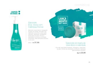 cosméticos
Sabonete corporal facial, consagrado
sucesso de vendas, formulado com
calêndula e erva-doce, possui ação
calmante, refrescante, antisséptica,
restauradora da pele, diminui a
oleosidade e aumenta a tonicidade,
cicatrizante, ideal para peles sensíveis
e com acne.
250ml | R$ 37,99
Sabonete
Erva -Doce com
Calêndula Fennel NOVIDADE:
SABONETE
EM BARRA
Sabonete em barra de
erva doce e calendula
Com alta capacidade hidratante, antisséptico, restaurador
da pele, controle da oleosidade e tonificante. Ideal para
peles sensíveis e acneica.
90g| R$ 23,99
25
 