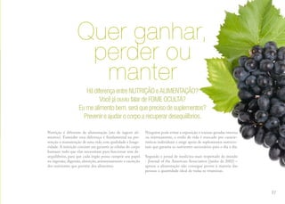 nutrição
Quer ganhar,
perder ou
manter
Nutrição é diferente de alimentação (ato de ingerir ali-
mentos). Entender essa diferença é fundamental na pre-
venção e manutenção de uma vida com qualidade e longe-
vidade. A nutrição consiste em garantir às células do corpo
humano tudo que elas necessitam para funcionar sem de-
sequilíbrios, para que cada órgão possa cumprir seu papel
na ingestão, digestão, absorção, armazenamento e excreção
dos nutrientes que provém dos alimentos.
Ninguém pode evitar a exposição a toxinas geradas interna
ou externamente, o estilo de vida é marcado por caracte-
rísticas individuais e exige apoio de suplementos nutricio-
nais que garanta os nutrientes necessários para o dia a dia.
Segundo o jornal de medicina mais respeitado do mundo
- Journal of the American Association (junho de 2002) –
apenas a alimentação não consegue prover à maioria das
pessoas a quantidade ideal de todas as vitaminas.
HádiferençaentreNUTRIÇÃOeALIMENTAÇÃO?
VocêjáouviufalardeFOMEOCULTA?
Eumealimentobem,seráqueprecisodesuplementos?
Prevenireajudarocorpoarecuperardesequilíbrios.
27
 