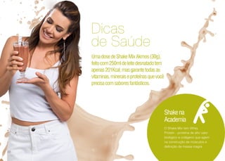 Dicas
de Saúde
UmadosedeShakeMixAkmos(30g),
feitocom250mldeleitedesnatadotem
apenas201Kcal,masgarantetodasas
vitaminas,mineraiseproteínasquevocê
precisacomsaboresfantásticos.
O Shake Mix tem Whey
Protein - proteína de alto valor
biológico e colágeno que agem
na construção de músculos e
definição de massa magra
Shakena
Academia
30
 