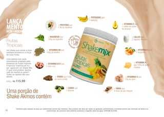 Uma porção de
Shake Akmos contém
+ POTÁSSIO que
1 banana
+ VITAMINA C que
1 tangerina
+ VITAMINA B6 que
100g de lentilha
+ VITAMINA B12 que
2 ovos crus
+ VITAMINA A
que 100g de queijo
cheddar
+ CÁLCIO que
2 iogurtes naturais
+ MAGNÉSIO que
100g de espinafre
+ FERRO que 150g
de carne cozida
+ VITAMINA D que
50g de atum
+ VITAMINA E que
1 colher de azeite
de girassol
+ PROTEÍNA que
1 filé de bacalhau
+ COBRE que
1 abacate
+ FIBRA que
4 fatias de pão integral
Frutas
Tropicais
Um shake que revela a tropi-
calidade brasileira e a força
de suas frutas.
Uma bebida com ação
antioxidante ampliada pela
presença de frutas tropicais
A famosa “vitamina de fru-
tas” agora em um Shake Mix
O que você prefere: lanche,
café da manhã ou jantar?
Todas as opções são sau-
dáveis.
600g | R$ 115,99
*Alimento para redução de peso por substituição parcial das refeições. Este produto não deve ser usado na gestação, amamentação e lactantes exceto sob indicação de médico ou
nutricionista. Ao consumir este alimento aumentar a ingestão diária de água. CONTEM GLUTEN.36
 