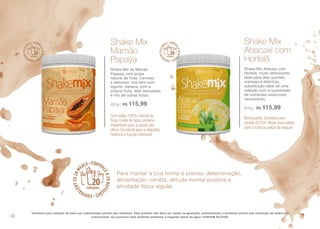 Para manter a boa forma é preciso determinação,
alimentação correta, atitude mental positiva e
atividade física regular.
*Alimento para redução de peso por substituição parcial das refeições. Este produto não deve ser usado na gestação, amamentação e lactantes exceto sob indicação de médico ou
nutricionista. Ao consumir este alimento aumentar a ingestão diária de água. CONTEM GLUTEN.
Com polpa 100% natural da
fruta. Fonte de beta caroteno,
importante para a saúde dos
olhos. Excelente para a digestão,
melhora a função intestinal
Shake Mix
Mamão
Papaya
Shake Mix de Mamão
Papaya, com polpa
natural da fruta, cremoso
e delicioso, fica bem com
iogurte, banana, com a
própria fruta, leite desnatado
e mix de outras frutas.
600g | R$ 115,99
Refrescante. Combina com
receita DETOX. Muito bom batido
com a fruta ou polpa de abacaxi
Shake Mix
Abacaxi com
Hortelã
Shake Mix Abacaxi com
Hortelã, muito refrescante,
ideal para dias quentes,
cremoso e delicioso,
substituição ideal de uma
refeição com a quantidade
de nutrientes essenciais
necessários.
600g | R$ 115,99
38
 