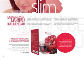 EMAGRECER
EINFLUEMais que perder peso.
É emagrecer com saúde
EMAGRECER,
MANTERE
INFLUENCIAR
A linha Slim de suplementos foi concebida dentro dos
princípios de nutrição funcional. Reúne um complexo
e variado número de ativos que se combinam no es-
forço de obter o equilíbrio entre saúde e corpo ideal.
Akmos entende que o ser humano é integral e seus
produtos foram desenvolvidos para agirem dentro
deste princípio. Quando um produto acelera o me-
tabolismo, o corpo libera também toxinas e aumenta
a produção de radicais livres, para solução deste
problema, o suplemento deve ter compensação para
eliminar as toxinas e neutralizar os radicais livres.
Cada produto da Linha Slim foi pensado para agir de
forma inteligente junto ou separado a outros.
Fazer um litro de chá e colocar
na geladeira. Tomar ao longo
do dia em 3 a 4 doses batido
com um pouco de mel (não
recomendado o uso de açúcar).
#DicaSlim
Perfeita combinação emagrecedora porque queima
gordura corporal e elimina líquidos retidos;
* Potente ação diurética * Ação antiartrítica
* Alcalinizante * Rejuvenescedora * Inibidora do apetite
* Anti-inflamatória * Combate gases * Vermes
150g | R$ 69,99
Slim Tea
(Chá de flor de hibisco e
casca de laranja amarga)
40
 