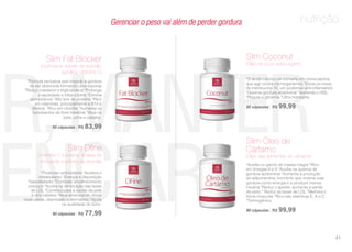 nutrição
ER,MANTER
UENCIAR
*Fórmula exclusiva que impede a gordura
de ser absorvida formando uma esponja
*Reduz colesterol e triglicerídeos *Prolonga
a saciedade e inibe a fome *Elimina
xenobióticos *Alto teor de proteína *Rico
em vitaminas, principalmente a B12 e
Biotina; *Rico em clorofila *Aumenta os
lactobacilos da flora intestinal *Atua na
pele, unha e cabelos.
90 cápsulas | R$ 83,99
Slim Fat Blocker
(Quitosana, extrato de acerola,
spirulina, vitamina C)
*O ácido cáprico se converte em monocaprina,
que age contra microrganismos *Eleva os níveis
de interleucina 10, um poderoso anti-inflamatório
*Queima gordura abdominal *Aumenta o HDL
*Regula a glicemia *Ultra hidratante
90 cápsulas | R$ 99,99
Slim Coconut
(Óleo de coco extra virgem)
*Poderoso antioxidante *Acelera o
metabolismo *Energia e disposição
*Vasodilatador *Combate envelhecimento
precoce *Auxilia na diminuição das taxas
de LDL *Contribui para a saúde da pele
e dos cabelos *Atua amenizando dores
musculares, depressão e dermatites *Ajuda
na qualidade do sono.
90 cápsulas | R$ 77,99
Slim Dfine
(Vitamina C e biotina, à base de
chá verde e extrato de acerola)
*Auxilia no ganho de massa magra *Rico
em ômegas 6 e 9 *Auxilia na queima de
gordura abdominal *Aumenta a produção
de adiponectina, hormônio que ordena usar
gordura como energia e a produzir menos
insulina *Reduz o apetite, aumenta a perda
de peso * Reduz as taxas de LDL *Melhora o
tônus muscular *Rico nas vitaminas E, A e C
*Termogênico.
90 cápsulas | R$ 99,99
Slim Óleo de
Cártamo
(Óleo das sementes do cártamo)
Gerenciar o peso vai além de perder gordura
41
 