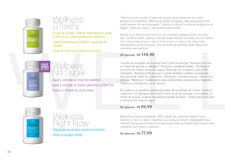 *Auxilia na utilização da insulina como fonte de energia *Ajuda a controlar
os níveis de açúcar no sangue * Promove o emagrecimento * Promove o
aumento da massa muscular magra *Redução do colesterol total e LDL-
colesterol *Estudos indicam que o cromo também é efetivo na redução
das gorduras totais do organismo * Retarda o envelhecimento * Aumenta a
energia * Melhora o metabolismo dos carboidratos, prevenindo o diabetes
*Diminui a vontade de comer doces.
No sugar é um alimento funcional à base de picolinato de cromo. Auxilia o
organismo na utilização da insulina como fonte de energia, controlando os
níveis de açúcar, queima de gordura, perda de peso, construção muscular,
e aumento da massa magra.
60 cápsulas | R$ 89,99
Ajuda a controlar os níveis de colesterol
Ajuda a controlar os índices glicêmicos (DIABETES)
Diminui a vontade de comer doces
Wellness
No Sugar
Disposição sexual para homens e mulheres
Reduz o cansaço mental
Wellness
Right Now
Right Now é uma combinação 100% natural de l-arginina, selênio, zinco,
vitamina C, ferro e cálcio; nutrientes que juntos promovem disposição física,
mental e sexual para homens e mulheres de todas as idades que buscam mais
vitalidade, sem efeitos colaterais.
60 cápsulas | R$ 77,99
*Desintoxicante natural *À base de clorella, ajuda a eliminar os metais
pesados do organismo *Melhora a função do fígado, ideal para quem toma
medicamento de uso prolongado * Ajuda a controlar o acúmulo de gordura no
fígado * Fonte de colina, o que melhora a memória.
Dtoxify é um alimento funcional rico em minerais, oligoelementos, clorofila,
que combina colina, selênio e clorella (essa última é uma alga rica em fósforo,
com mais proteínas que a soja, carne bovina e o trigo e dez vezes mais
betacaroteno que a cenoura). Uma fórmula que promove ação detox com
resultados perceptíveis.
60 cápsulas | R$ 149,99
Wellness
DToxiFy
A base de clorella, potente desintoxicante, ajuda
a eliminar os metais pesados do organismo
Ajuda a desintoxicar o fígado e impurezas do
sangue
Fonte de Colina que melhora a memória.
48
 