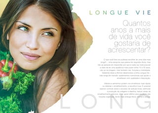 O que você faria se pudesse escolher ter uma vida mais
longa?... Uma pergunta que parece ter resposta óbvia, mas
não se apresse em responder por que é cada vez mais popular
a ideia de ter uma aparência mais jovem entre 10 a 20 anos,
não só na imagem, mas também nas funções e mobilidade.
Sabendo disso a Akmos desenvolveu a linha Longue Vie -
vida longa em francês, suplementos nutricionais que ajudar a
envelhecer com qualidade e disposição.
Hábitos e alimentos podem nos envelhecer mais rápido
ou retardar o envelhecimento, a escolha é sua. É possível
exercer controle sobre o excesso de radicais livres, estimular
a produção de colágeno e elastina, reduzir sinais de
envelhecimento precoce, obter apoio efetivo para equilíbrio das
funções orgânicas, tendo mais energia física, mental e sexual.
Quantos
anos a mais
de vida você
gostaria de
acrescentar?
50
 