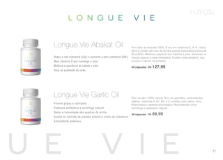 nutrição
Puro óleo de abacate 100%. É rico em vitaminas E, A, K, cálcio,
ferro e contém alto teor de ácidos graxos insaturados (cerca de
60 a 84%). Melhora o aspecto dos cabelos e pele, deixando-os
menos opacos e mais hidratados. Contém beta-sitosterol, que
previne o câncer de próstata.
60 cápsulas | R$ 127,99
Reduz o mal colesterol (LDL) e aumenta o bom colesterol (HDL)
Mais vitamina D que manteiga e ovos
Melhora a aparência do cabelo e pele
Atua na qualidade da visão
Longue Vie Abakat Oil
Óleo de alho 100% natural. Rico em germânio, antioxidantes,
selênio, vitaminas A, B1, B2, e C, enxofre, iodo, silício, ferro.
Potencializa o sistema imunológico. Reconhecido como
vermífugo e antibiótico natural.
90 cápsulas | R$ 88,99
Previne gripes e resfriados
Poderoso antibiótico e vermífugo natural
Reduz a intensidade dos quadros de artrite
Auxilia no controle da pressão arterial e níveis de colesterol
Antioxidante poderoso
Longue Vie Garlic Oil
51
 