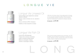 100% óleo de linhaça natural. Fonte balanceada de ômegas
3, 6 e 9, que será convertido em EPA e DHA de acordo com
as necessidades fisiológica individuais, sendo excelente
opção aos vegetarianos e pessoas com alergia a pescado.
90 cápsulas | R$ 97,99
Fonte de ômega 3 para vegetarianos e pessoas
alérgicas a pescado;
Remove o sódio em demasia nos rins, reduzindo o
inchaço
Alivia os sintomas da TPM e menopausa
Estabiliza os níveis de glicemia no sangue
Longue Vie Linseed Oil
Longue Vie Fish Oil
Óleo de peixe extraído de águas frias e profundas, com 33%
de (EPA) e 22% de (DHA). É considerado um alimento para o
cérebro. Mantém a saúde e estrutura dos tecidos de conexão
e juntas. Auxilia no tratamento da depressão.
60 cápsulas | R$ 87,99
Fonte de EPA e DHA balanceado
Protege contra as doenças coronarianas
Auxilia no controle da pressão arterial
Melhora as articulações e inflações
Aumenta a concentração e raciocínio
52
 