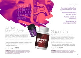 nutrição
ATENÇÃO! Não deve ser consumido por gestantes, nutrizes e
crianças e pessoas com hipersensibilidade aos componentes
da fórmula. Pessoas que possuem hipertensão, fazer o uso
acompanhado de orientação médica.
ATENÇÃO! Este produto é contra indicado para crianças,
cardiopatas, hipertensos, gestantes, nutrizes, pacientes com
úlceras e pacientes com hipersensibilidade ao produto.
Aumenta a resistência física
na prática de exercícios físicos
Termogênico, acelerando a
queima de gordura
Auxilia na definição da
musculatura
Aumenta o grau de
concentração e memória
Explosão
energética e
queima de
gordura para
atletas
Jumper é um energético que pode ser consumido para
dar mais energia no dia a dia, na prática de exercícios
físicos ou até mesmo na balada. Seu formato em pó é
bem prático e pode ser preparado em qualquer lugar. À
base de chá verde, guaraná e vitaminas do complexo B.
Auxilia na queima de gorduras. Rende 500m de energético.
*Acelera o metabolismo *Mais disposição e vitalidade *Efeito
termogênico *Ajuda a eliminar as toxinas do organismo
*Aumenta a concentração
Frasco com 15g | R$ 13,99
Super Caf é um suplemento de cafeína anidra com
210mg de cafeína em cada cápsula. O máximo de
explosão de energia, ação termogênica e aumento da
resistência aeróbica. Favorece a definição muscular
e queima de gordura. Ideal para treino e plano de
emagrecimento assistido.
*Estimulante do sistema nervoso * Emagrecedor
*Aumenta a resistência física e na prática de exercícios
*Previne a fadiga muscular *Auxilia definição muscular
60 cápsulas | R$ 99,99
Jumper
Energy Power Super Caf
55
 