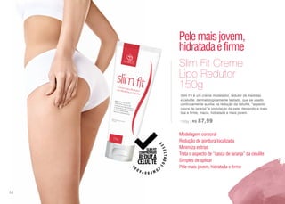 Slim Fit é um creme modelador, redutor de medidas
e celulite, dermatologicamente testado, que se usado
continuamente auxilia na redução da celulite, “aspecto
casca de laranja” e ondulação da pele, deixando-a mais
lisa e firme, macia, hidratada e mais jovem.
150g | R$ 87,99
Slim Fit Creme
Lipo Redutor
150g
Modelagem corporal
Redução de gordura localizada
Minimiza estrias
Trata o aspecto de “casca de laranja” da celulite
Simples de aplicar
Pele mais jovem, hidratada e firme
Pelemaisjovem,
hidratadaefirme
58
 