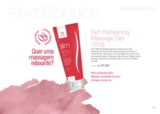 cosmecêuticos
Ativo Biológico
Slim Refreshing Massage Gel proporciona uma
sensação de relaxamento pela presença da arnica e
outros ativos, ideal para uma massagem ao final do dia,
promovendo ação refrescante, de alívio da tensão diária,
cansaço das pernas e braços após um dia de trabalho
ou lazer.
150g | R$ 47,99
Slim Refreshing
Massage Gel
150g
Alívio da tensão diária
Melhora a qualidade do sono
Cansaço nas pernas
Queruma
massagem
relaxante?
59
 