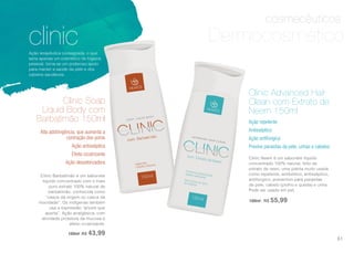 cosmecêuticos
clinicAção terapêutica consagrada, o que
seria apenas um cosmético de higiene
pessoal, torna-se um poderoso apoio
para manter a saúde da pele e dos
cabelos saudáveis.
Clinic Barbatimão é um sabonete
líquido concentrado com o mais
puro extrato 100% natural de
barbatimão, conhecida como
“casca da virgem ou casca da
mocidade”. Os indígenas também
usa a expressão “árvore que
aperta”. Ação analgésica, com
atividade protetora da mucosa e
efeito cicatrizante.
150ml R$ 43,99
Alta adstringência, que aumenta a
contração dos poros
Ação antisséptica
Efeito cicatrizante
Ação desodorizadora
Clinic Soap
Liquid Body com
Barbatimão 150ml
Clinic Neem é um sabonete líquido
concentrado 100% natural, feito de
extrato de neen, uma planta muito usada
como repelente, antibiótico, antisséptico,
antifúngico, preventivo para parasitas
de pele, cabelo (piolho e queda) e unha.
Pode ser usado em pet.
150ml | R$ 55,99
Ação repelente
Antisséptico
Ação antifúngica
Previne parasitas da pele, unhas e cabelos
Clinic Advanced Hair
Clean com Extrato de
Neem 150ml
Dermocosmético
61
 