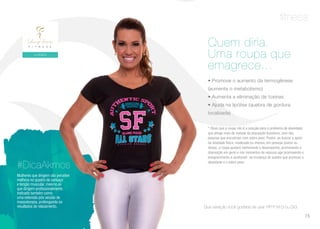 fitness
• Promove o aumento da termogênese
(aumenta o metabolismo)
• Aumenta a eliminação de toxinas
• Ajuda na lipólise (quebra de gordura
localizada)
* Óbvio que a roupa não é a solução para o problema de obesidade
que atinge mais de metade da população brasileira, nem das
pessoas que encontram com sobre peso. Porém, ao buscar o apoio
da atividade física, moderada ou intensa, em pessoas jovens ou
idosas, a roupa ajudará melhorando o desempenho, promovendo a
disposição em geral e nos momentos de repouso age promovendo o
emagrecimento e auxiliando na mudança do quadro que promove a
obesidade e o sobre peso.
Quem diria.
Uma roupa que
emagrece...
Que variação você gostaria de usar: PP P M G ou GG.
Mulheres que dirigem vão perceber
melhora no quadro de cansaço
e tenção muscular, mesmo as
que dirigem profissionalmente.
Indicado também como
uma extensão pós sessão de
massoterapia, prolongando os
resultados de relaxamento.
#DicaAkmos
75
 