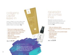 Usar o equivalente a uma moeda de um real
com algumas gotas de reparador de pontas
para fazer escovação. Usar a mesma mistura
para Baby Liss, porém aquecer bem na mão
antes de aplicar nos fios envolvendo.
#DicadeUso
colágeno
capilar
leave in
Leave-in collagen é um creme capilar a base
de colágeno, uma proteína capaz de doar
massa capilar ao fio. Pode ser usado para
pentear e apoiar na escovação. 150g
* Creme sem enxágue para pentear
* Pré escova com ação termo protetora
* Ação modeladora para o Baby Liss
* Efeito hidratante duradouro
* Ação anti frizz
* Preenche a massa capilar
* Perfume agradável
150g | R$ 35,99
reparador
de pontas
linee
Reparador de pontas da linha Linee,
elaborado com silicones nobres que unem
as pontas duplas, protegem a cor e os
fios das agressões térmicas e poluição
ambiental. 30ml
* Feito com silicones nobres
* Encapa os fios formando um filme que evita a
perda de água
* Fixa-se aos fios e une as pontas duplas
* Não deixa oleoso
* Efeito deslizante
* Finalizador
* Protetor da cor
30ml | R$ 39,99
88
 