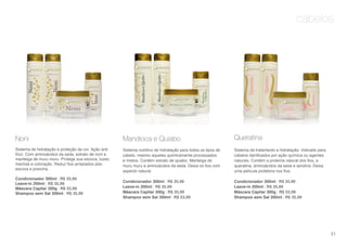 cabelos
Noni
Sistema de hidratação e proteção da cor. Ação anti
frizz. Com aminoácidos da seda, extrato de noni e
manteiga de muru muru. Protege sua escova, luzes,
mechas e coloração. Reduz fios arrepiados pós-
escova e prancha.
Condicionador 300ml | R$ 35,99
Leave-in 200ml | R$ 35,99
Máscara Capilar 300g | R$ 53,99
Shampoo sem Sal 300ml | R$ 35,99
Mandioca e Quiabo
Sistema nutritivo de hidratação para todos os tipos de
cabelo, mesmo aqueles quimicamente processados
e mistos. Contém extrato de quiabo, Manteiga de
muru muru e aminoácidos da seda. Deixa os fios com
aspecto natural.
Condicionador 300ml | R$ 35,99
Leave-in 200ml | R$ 35,99
Máscara Capilar 300g | R$ 35,99
Shampoo sem Sal 300ml | R$ 53,99
Queratina
Sistema de tratamento e hidratação. Indicado para
cabelos danificados por ação química ou agentes
naturais. Contém a proteína natural dos fios, a
queratina, aminoácidos da seda e lanolina. Deixa
uma película protetora nos fios.
Condicionador 300ml | R$ 35,99
Leave-in 200ml | R$ 35,99
Máscara Capilar 300g | R$ 53,99
Shampoo sem Sal 300ml | R$ 35,99
91
 