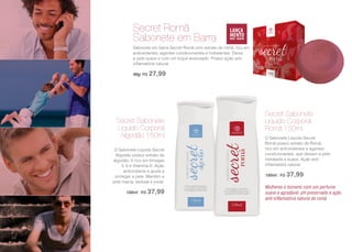 Secret Sabonete
Líquido Corporal
Algodão 150ml
O Sabonete Líquido Secret
Algodão possui extrato de
algodão, é rico em ômegas
3, 6 e Vitamina E. Ação
antioxidante e ajuda a
proteger a pele. Mantém a
pele macia, sedosa e jovial.
150ml | R$ 37,99
Secret Sabonete
Líquido Corporal
Romã 150ml
O Sabonete Líquido Secret
Romã possui extrato de Romã,
rico em antioxidantes e agentes
condicionantes, que deixam a pele
hidratada e suave. Ação anti-
inflamatória natural.
150ml | R$ 37,99
Mulheres e homens com um perfume
suave e agradável, pH preservado e ação
anti-inflamatória natural da romã.
Secret Romã
Sabonete em Barra
Sabonete em barra Secret Romã com extrato de romã, rico em
antioxidantes, agentes condicionantes e hidratantes. Deixa
a pele suave e com um toque aveludado. Possui ação anti-
inflamatória natural.
90g| R$ 27,99
96
 