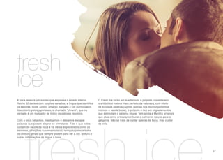 cuidados íntimos
fresh
ice
A boca reserva um sorriso que expressa o estado interior.
Reúne 32 dentes com funções variadas, a língua que identifica
os sabores: doce, azedo, amargo, salgado e um quinto sabor,
descoberto pelos japoneses, o chamado “Umami”, que na
verdade é um realçador de todos os sabores reunidos.
Com a boca beijamos, mastigamos e deixamos escapar
palavras que podem alegrar ou entristecer. Fato é que todos
cuidam da saúde da boca e há vários especialistas como os
dentistas, cirurgiões bucomaxilofacial, laringologistas e todos
os clínicos gerais que sempre pedem para ver a cor, textura e
outras informações da língua e boca.
O Fresh Ice Inclui em sua fórmula o própolis, considerado
o antibiótico natural mais perfeito da natureza, com efeito
de toxidade seletiva (agindo apenas nos microorganismos
nocivos à saúde bucal), o própolis é rico em oligoelementos
que estimulam o sistema imune. Tem ainda a Mentha arvensis
que atua como antisséptico bucal e calmante natural para a
garganta. Não se trata de cuidar apenas da boca, mas cuidar
da vida.
97
 