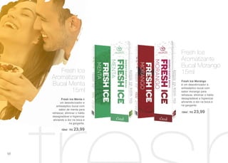 Fresh Ice Morango
é um desodorizador e
antisséptico bucal com
sabor morango para
refrescar, eliminar o hálito
desagradável e higienizar
aliviando a dor na boca e
na garganta.
15ml | R$ 23,99
Fresh Ice
Aromatizante
Bucal Morango
15ml
Fresh Ice Menta é
um desodorizador e
antisséptico bucal com
sabor de menta para
refrescar, eliminar o hálito
desagradável e higienizar
aliviando a dor na boca e
na garganta.
15ml | R$ 23,99
Fresh Ice
Aromatizante
Bucal Menta
15ml
98
 