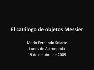 El catálogo de objetos Messier
Mario Fernando Solarte
Lunes de Astronomía
19 de octubre de 2009
 