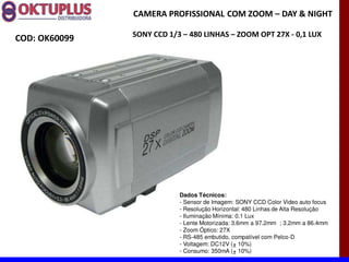 CAMERA PROFISSIONAL COM ZOOM に DAY & NIGHT

               SONY CCD 1/3 に 480 LINHAS に ZOOM OPT 27X - 0,1 LUX
COD: OK60099




                           Dados Técnicos:
                           - Sensor de Imagem: SONY CCD Color Video auto focus
                           - Resolução Horizontal: 480 Linhas de Alta Resolução
                           - Iluminação Mínima: 0.1 Lux
                           - Lente Motorizada: 3.6mm a 97.2mm ; 3.2mm a 86.4mm
                           - Zoom Óptico: 27X
                           - RS-485 embutido, compatível com Pelco-D
                           - Voltagem: DC12V (± 10%)
                           - Consumo: 350mA (± 10%)
 
