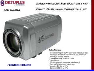CAMERA PROFISSIONAL COM ZOOM に DAY & NIGHT

                     SONY CCD 1/3 に 480 LINHAS に ZOOM OPT 27X - 0,1 LUX
COD: OK60100




                                 Dados Técnicos:
                                 - Sensor de Imagem: SONY CCD Color Video auto focus
                                 - Resolução Horizontal: 480 Linhas de Alta Resolução
                                 - Iluminação Mínima: 0.1 Lux
                                 - Lente Motorizada: 3.6mm 97.2mm
                                 - Zoom Óptico: 27X
                                 - RS-485 embutido, compatível com Pelco-D
                                 - Controle Remoto: zoom e auto foco
   CONTROLE REMOTO               - Voltagem: DC12V (± 10%)
                                 - Consumo: 350mA (± 10%)
 