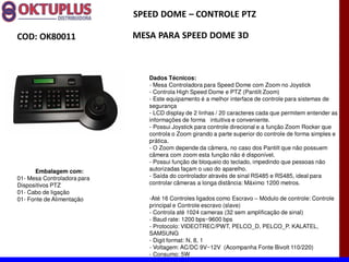 SPEED DOME に CONTROLE PTZ

COD: OK80011                 MESA PARA SPEED DOME 3D



                                Dados Técnicos:
                                - Mesa Controladora para Speed Dome com Zoom no Joystick
                                - Controla High Speed Dome e PTZ (Pantilt Zoom)
                                - Este equipamento é a melhor interface de controle para sistemas de
                                segurança
                                - LCD display de 2 linhas / 20 caracteres cada que permitem entender as
                                informações de forma intuitiva e conveniente.
                                - Possui Joystick para controle direcional e a função Zoom Rocker que
                                controla o Zoom girando a parte superior do controle de forma simples e
                                prática.
                                - O Zoom depende da câmera, no caso dos Pantilt que não possuem
                                câmera com zoom esta função não é disponível.
                                - Possui função de bloqueio do teclado, impedindo que pessoas não
      Embalagem com:            autorizadas façam o uso do aparelho.
01- Mesa Controladora para      - Saída do controlador através de sinal RS485 e RS485, ideal para
Dispositivos PTZ                controlar câmeras a longa distância: Máximo 1200 metros.
01- Cabo de ligação
01- Fonte de Alimentação        -Até 16 Controles ligados como Escravo Módulo de controle: Controle
                                principal e Controle escravo (slave)
                                - Controla até 1024 cameras (32 sem amplificação de sinal)
                                - Baud rate: 1200 bps~9600 bps
                                - Protocolo: VIDEOTREC/PWT, PELCO_D, PELCO_P. KALATEL,
                                SAMSUNG
                                - Digit format: N, 8, 1
                                - Voltagem: AC/DC 9V~12V (Acompanha Fonte Bivolt 110/220)
                                - Consumo: 5W
 