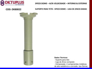 SPEED DOME に ALTA VELOCIDADE に INTERNO & EXTERNO

COD: OK80022   SUPORTE PARA TETO - SPEED DOME に LIGA DE ZINCO ZAMAC




                                  Dados Técnicos:
                                  - Suporte para teto
                                  - Liga de Zinco composto
                                  - Composição: 4 componentes metálicos
                                  de alta resistência a corrosão, tipo Zamac.
 