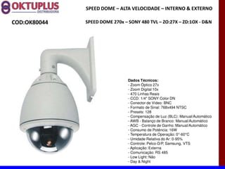 SPEED DOME に ALTA VELOCIDADE に INTERNO & EXTERNO

COD:OK80044   SPEED DOME 270x に SONY 480 TVL に ZO:27X に ZD:1OX - D&N




                                Dados Técnicos:
                                - Zoom Óptico 27x
                                - Zoom Digital 10x
                                - 470 Linhas Reais
                                - CCD: 1/4" SONY Color DN
                                - Conector de Vídeo: BNC
                                - Formato de Sinal: 768x494 NTSC
                                - Presets: 128
                                - Compensação de Luz (BLC): Manual/Automático
                                - AWB - Balanço de Branco: Manual/Automático
                                - AGC - Controle de Ganho: Manual/Automático
                                - Consumo de Potência: 16W
                                - Temperatura de Operação: 0°-60°C
                                - Umidade Relativa do Ar: 0-95%
                                - Controle: Pelco-D/P, Samsung, VTS
                                - Aplicação: Externa
                                - Comunicação: RS 485
                                - Low Light: Não
                                - Day & Night
 