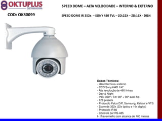 SPEED DOME に ALTA VELOCIDADE に INTERNO & EXTERNO

COD: OK80099   SPEED DOME IR 352x に SONY 480 TVL に ZO:22X に ZD:16X - D&N




                                     Dados Técnicos:
                                     - Uso interno ou externo
                                     - CCD Sony HAD 1/4"
                                     - Alta resolução de 480 linhas
                                     - Day & Night
                                     - Pan: 360º / Tilt: 90º + 90º auto-flip
                                     - 128 presets
                                     - Protocolo Pelco D/P, Samsung, Kalatel e VTS
                                     - Zoom de 352x (22x óptico e 16x digital)
                                     - Protocolo IP.66
                                     - Controle por RS-485
                                     I- nfravermelho com alcance de 100 metros
 
