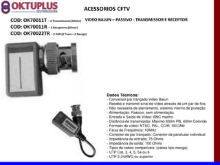 ACESSORIOS CFTV
COD: OK70011T に 2 Transmissores (blister) VIDEO BALUN に PASSIVO - TRANSMISSOR E RECEPTOR
COD: OK70011R に 2 Receptores (blister)
COD: OK70022TR に 2 PAR (2 Trans + 2 Recept)




                                               Dados Técnicos:
                                               - Conversor par trançado Video Balun
                                               - Recebe e transmiti sinal de vídeo através de um par de fios
                                               - Não necessita de aterramento, sistema interno de proteção
                                               - Alimentação: Passivo, sem alimentação.
                                               - Entrada e Saída de Vídeo: BNC macho
                                               - Distância de transmissão: Maximo 600m PB, 400m Colorido
                                               - Formato de vídeo: NTSC, PAL, CCIR, SECAM
                                               - Faixa de Freqüência: 10MHz
                                               - Conector de par trançado: Conector de parafusar individual
                                               - Impedância de entrada: 75 Ohms
                                               - Impedância de saída: 100 Ohms
                                               - Tipos de cabos compatíveis: (cabos tipo manga)
                                               - UTP Cat. 3, 4, 5, 5e ou 6
                                               - UTP 2-24AWG ou superior
 