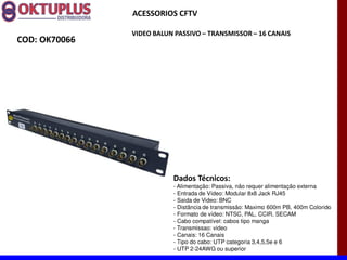 ACESSORIOS CFTV

               VIDEO BALUN PASSIVO に TRANSMISSOR に 16 CANAIS
COD: OK70066




                          Dados Técnicos:
                          - Alimentação: Passiva, não requer alimentação externa
                          - Entrada de Vídeo: Modular 8x8 Jack RJ45
                          - Saida de Video: BNC
                          - Distância de transmissão: Maximo 600m PB, 400m Colorido
                          - Formato de vídeo: NTSC, PAL, CCIR, SECAM
                          - Cabo compatível: cabos tipo manga
                          - Transmissao: video
                          - Canais: 16 Canais
                          - Tipo do cabo: UTP categoria 3,4,5,5e e 6
                          - UTP 2-24AWG ou superior
 