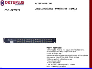ACESSORIOS CFTV

               VIDEO BALUN PASSIVO に TRANSMISSOR に 32 CANAIS
COD: OK70077




                           Dados Técnicos:
                           - Alimentação: Passiva, não requer alimentação externa
                           - Entrada de Vídeo: Modular 8x8 Jack RJ45
                           - Saida de Video: BNC
                           - Distância de transmissão: Maximo 600m PB, 400m Colorido
                           - Formato de vídeo: NTSC, PAL, CCIR, SECAM
                           - Cabo compatível: cabos tipo manga
                           - Transmissão: video
                           - Canais: 32 Canais
                           - Tipo do cabo: UTP categoria 3,4,5,5e e 6
                           - UTP 2-24AWG ou superior
 